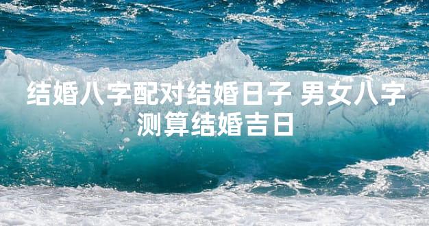 结婚八字配对结婚日子 男女八字测算结婚吉日